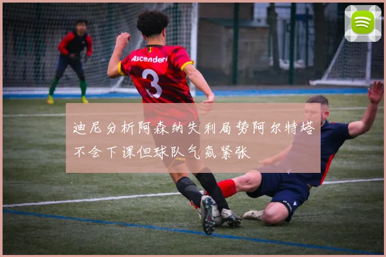 迪尼分析阿森纳失利局势阿尔特塔不会下课但球队气氛紧张