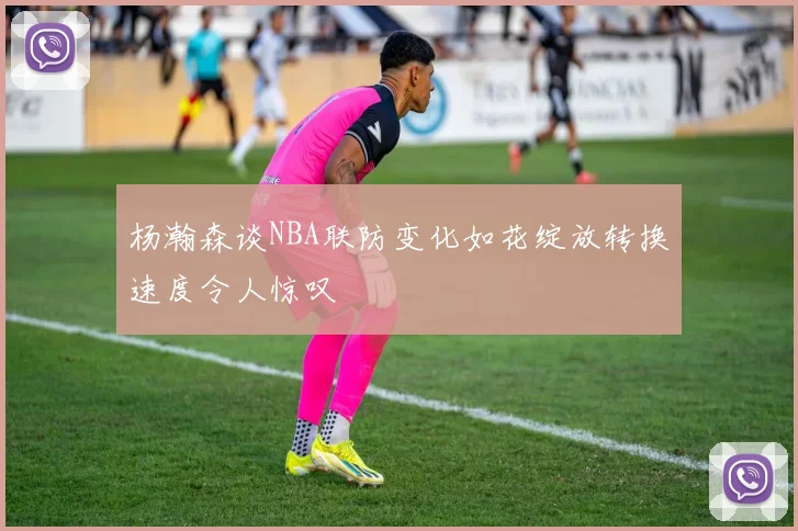 杨瀚森谈NBA联防变化如花绽放转换速度令人惊叹