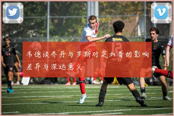 韦德谈乔丹与罗斯对芝加哥的影响差异与深远意义