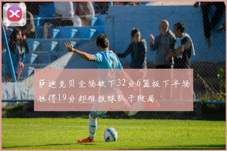 萨迪克贝全场砍下32分6篮板下半场独得19分却难救球队于败局