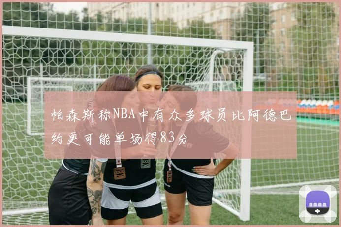 帕森斯称NBA中有众多球员比阿德巴约更可能单场得83分