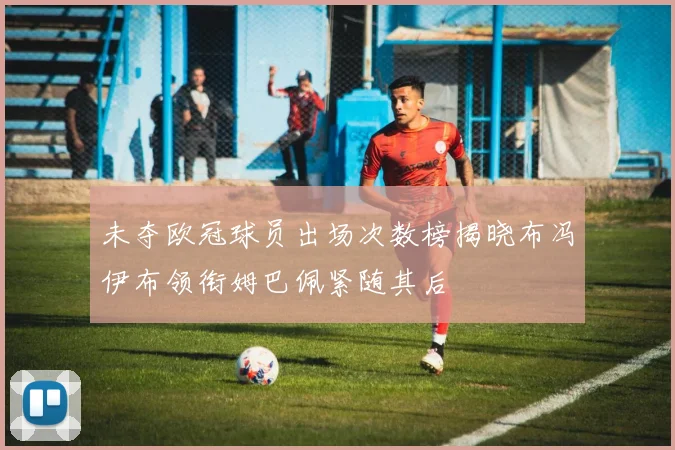 未夺欧冠球员出场次数榜揭晓布冯伊布领衔姆巴佩紧随其后