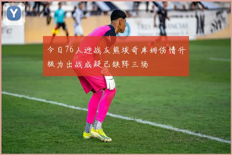 今日76人迎战灰熊埃奇库姆伤情升级为出战成疑已缺阵三场