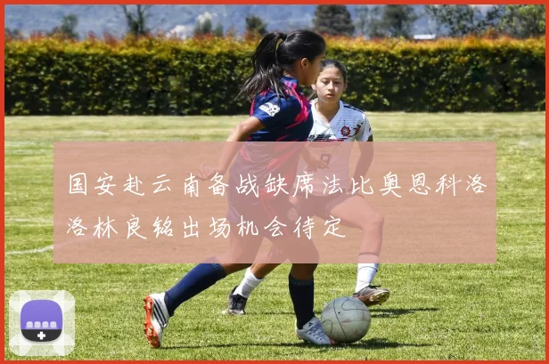 国安赴云南备战缺席法比奥恩科洛洛林良铭出场机会待定