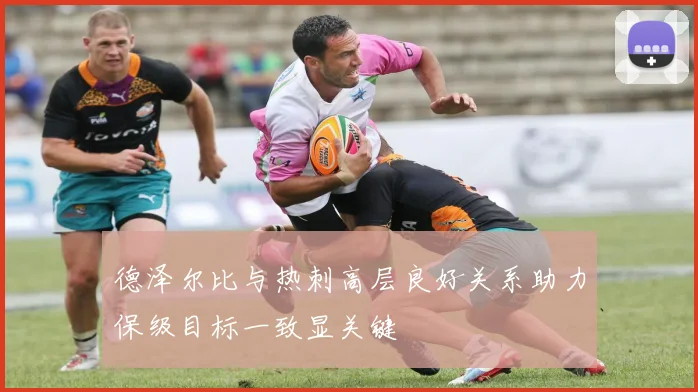 德泽尔比与热刺高层良好关系助力保级目标一致显关键