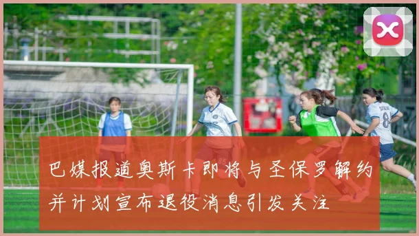 巴媒报道奥斯卡即将与圣保罗解约并计划宣布退役消息引发关注
