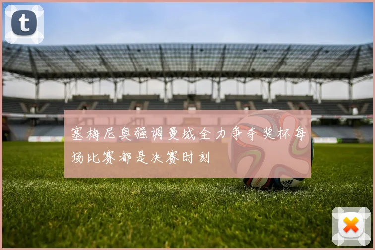 塞梅尼奥强调曼城全力争夺奖杯每场比赛都是决赛时刻