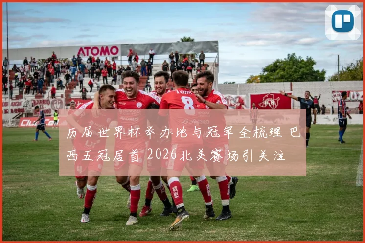 历届世界杯举办地与冠军全梳理 巴西五冠居首 2026北美赛场引关注
