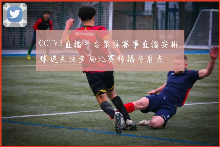 CCTV5直播平台聚焦赛事直播安排 球迷关注多场比赛转播与看点