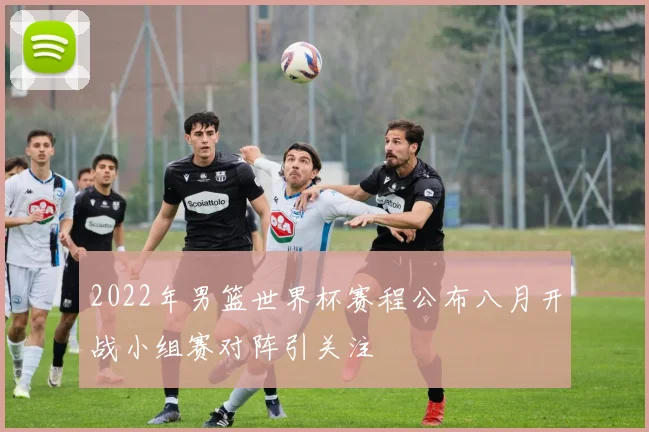 2022年男篮世界杯赛程公布八月开战小组赛对阵引关注
