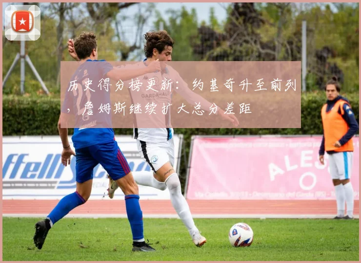 历史得分榜更新：约基奇升至前列，詹姆斯继续扩大总分差距