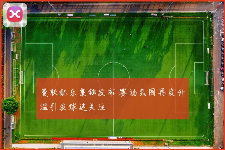 曼联配乐集锦发布 赛场氛围再度升温引发球迷关注