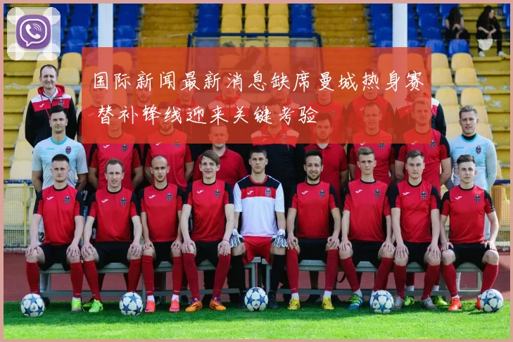 国际新闻最新消息缺席曼城热身赛 替补锋线迎来关键考验