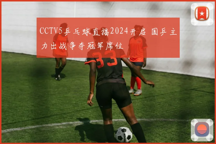 CCTV5乒乓球直播2024开启 国乒主力出战争夺冠军席位