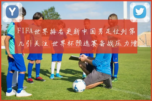 FIFA世界排名更新中国男足位列第几引关注 世界杯预选赛备战压力增大