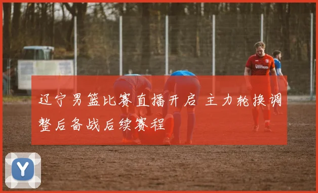辽宁男篮比赛直播开启 主力轮换调整后备战后续赛程