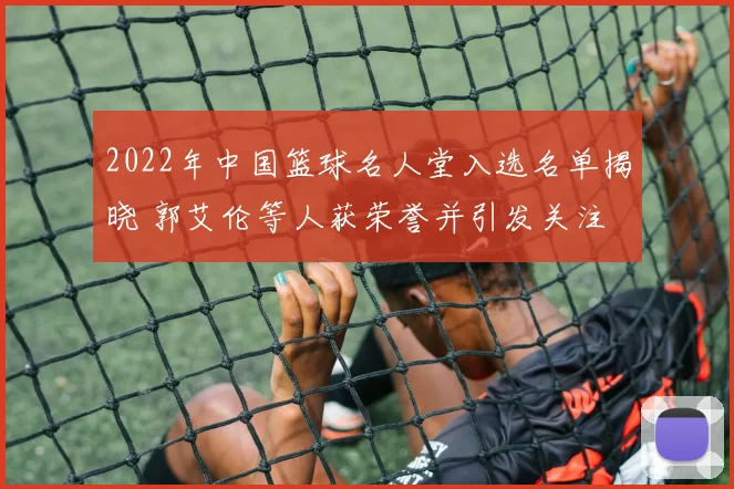 2022年中国篮球名人堂入选名单揭晓 郭艾伦等人获荣誉并引发关注