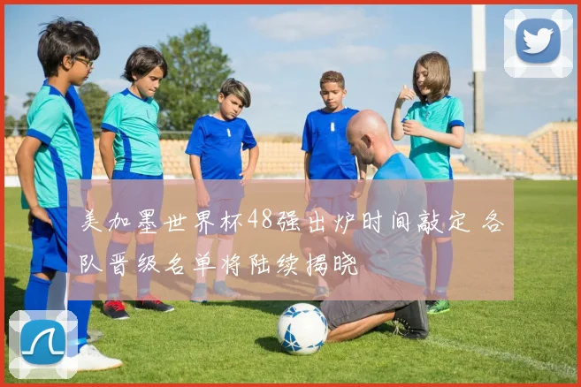 美加墨世界杯48强出炉时间敲定 各队晋级名单将陆续揭晓