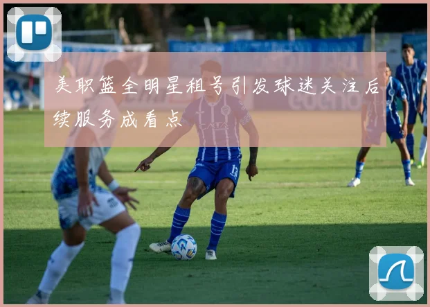 美职篮全明星租号引发球迷关注后续服务成看点