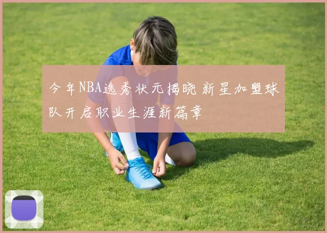 今年NBA选秀状元揭晓 新星加盟球队开启职业生涯新篇章
