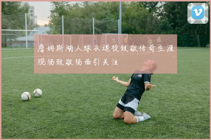 詹姆斯湖人球衣退役致敬传奇生涯现场致敬场面引关注