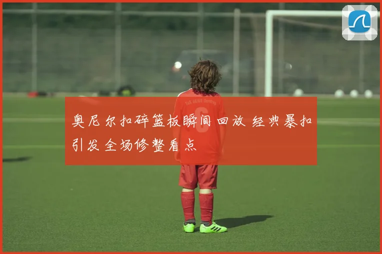 奥尼尔扣碎篮板瞬间回放 经典暴扣引发全场修整看点