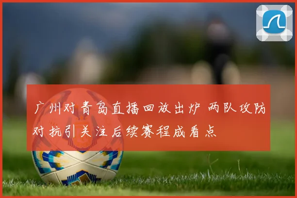 广州对青岛直播回放出炉 两队攻防对抗引关注后续赛程成看点