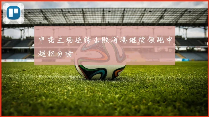 申花主场逆转击败海港继续领跑中超积分榜