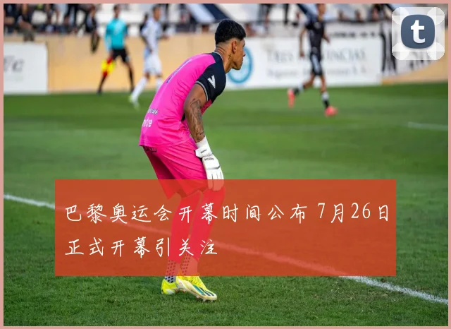 巴黎奥运会开幕时间公布 7月26日正式开幕引关注